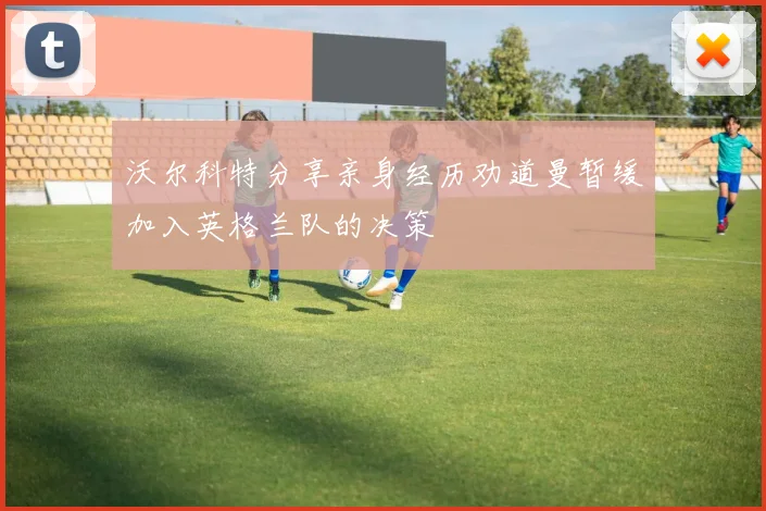 沃尔科特分享亲身经历劝道曼暂缓加入英格兰队的决策