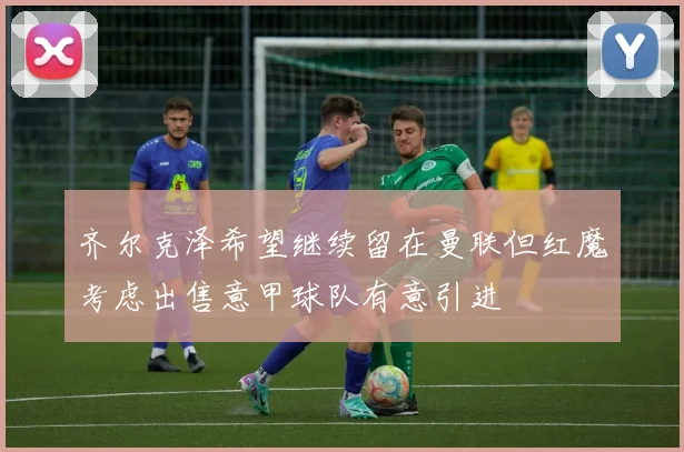 齐尔克泽希望继续留在曼联但红魔考虑出售意甲球队有意引进