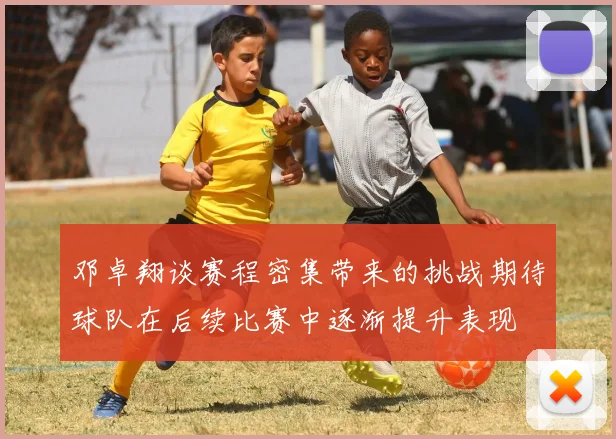 邓卓翔谈赛程密集带来的挑战期待球队在后续比赛中逐渐提升表现