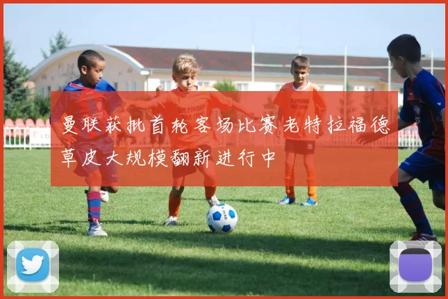 曼联获批首轮客场比赛老特拉福德草皮大规模翻新进行中