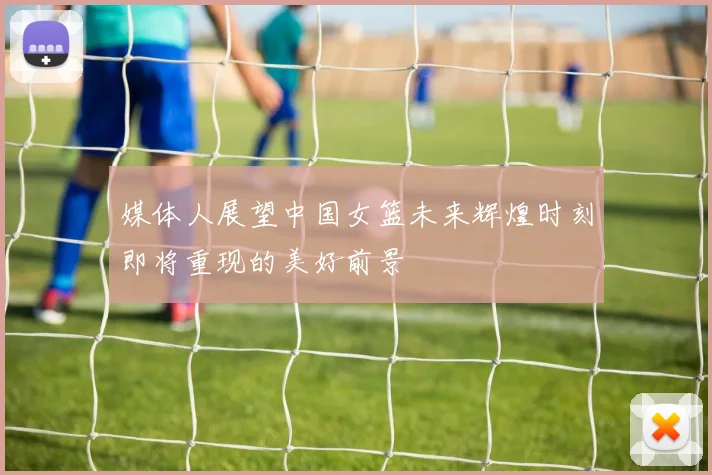 媒体人展望中国女篮未来辉煌时刻即将重现的美好前景