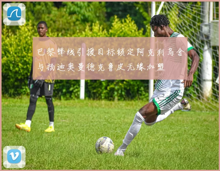 巴黎锋线引援目标锁定阿克利乌舍与扬迪奥曼德克鲁皮无缘加盟