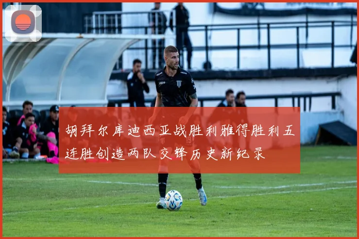 胡拜尔库迪西亚战胜利雅得胜利五连胜创造两队交锋历史新纪录