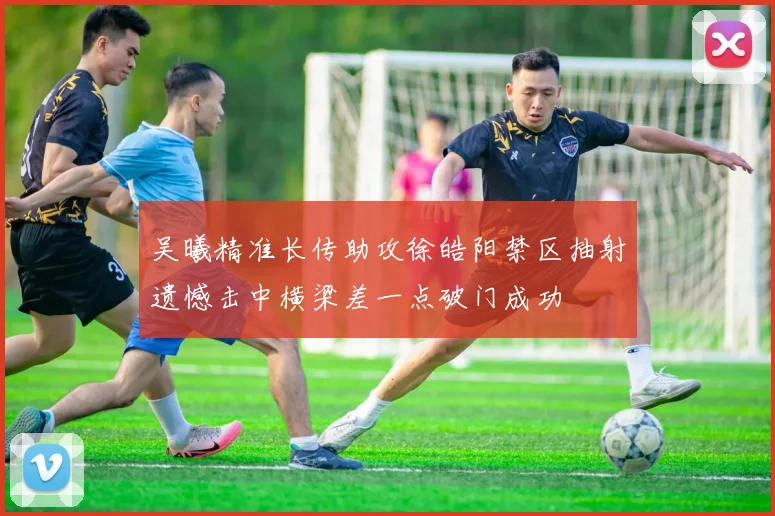 吴曦精准长传助攻徐皓阳禁区抽射遗憾击中横梁差一点破门成功