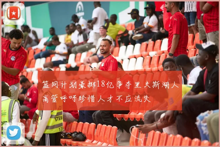 篮网计划豪掷18亿争夺里夫斯湖人高管呼吁珍惜人才不应流失