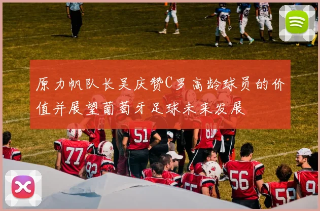 原力帆队长吴庆赞C罗高龄球员的价值并展望葡萄牙足球未来发展