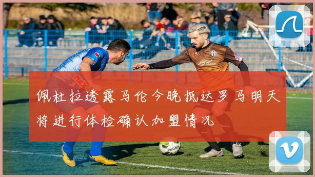 佩杜拉透露马伦今晚抵达罗马明天将进行体检确认加盟情况