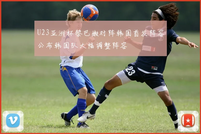 U23亚洲杯黎巴嫩对阵韩国首发阵容公布韩国队大幅调整阵容