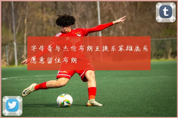 字母哥与杰伦布朗互换东家雄鹿或愿意留住布朗
