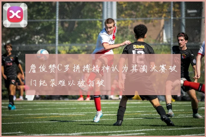 詹俊赞C罗拼搏精神认为其淘汰赛破门纪录难以被打破