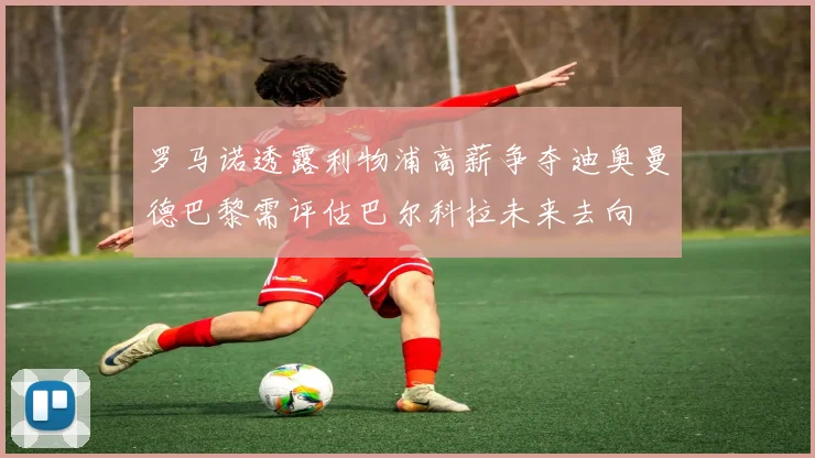 罗马诺透露利物浦高薪争夺迪奥曼德巴黎需评估巴尔科拉未来去向