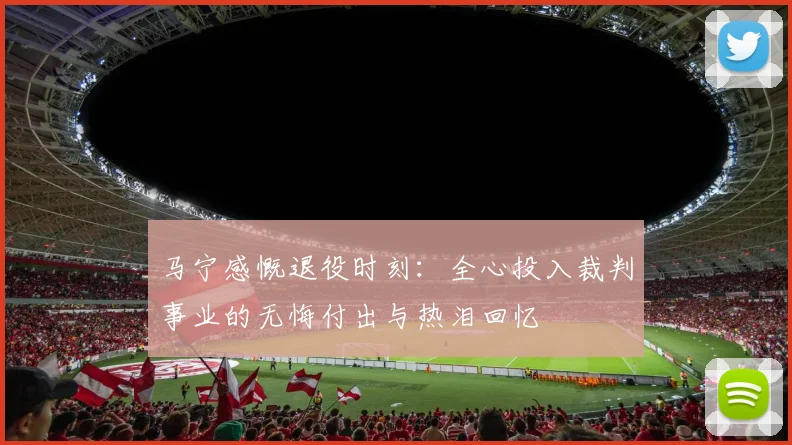 马宁感慨退役时刻：全心投入裁判事业的无悔付出与热泪回忆