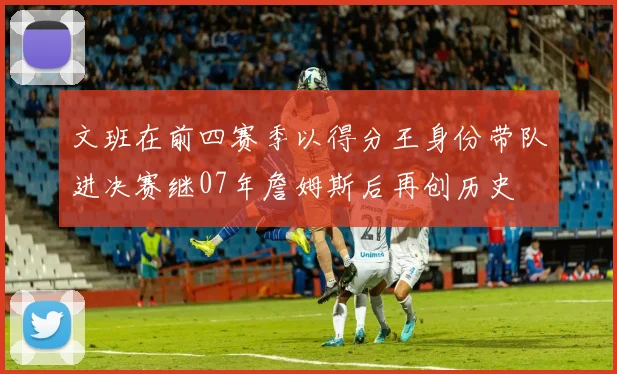 文班在前四赛季以得分王身份带队进决赛继07年詹姆斯后再创历史