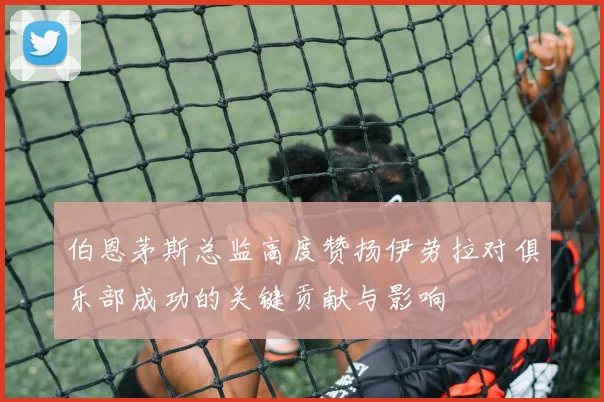 伯恩茅斯总监高度赞扬伊劳拉对俱乐部成功的关键贡献与影响