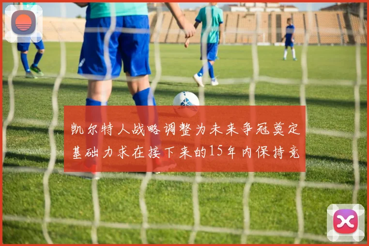 凯尔特人战略调整为未来争冠奠定基础力求在接下来的15年内保持竞争优势