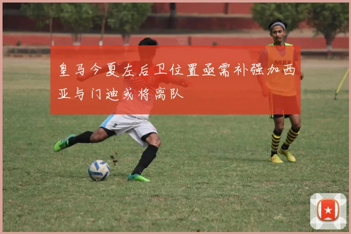 皇马今夏左后卫位置亟需补强加西亚与门迪或将离队