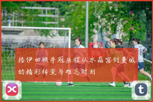 格伊回顾夺冠历程从水晶宫到曼城的精彩转变与难忘时刻