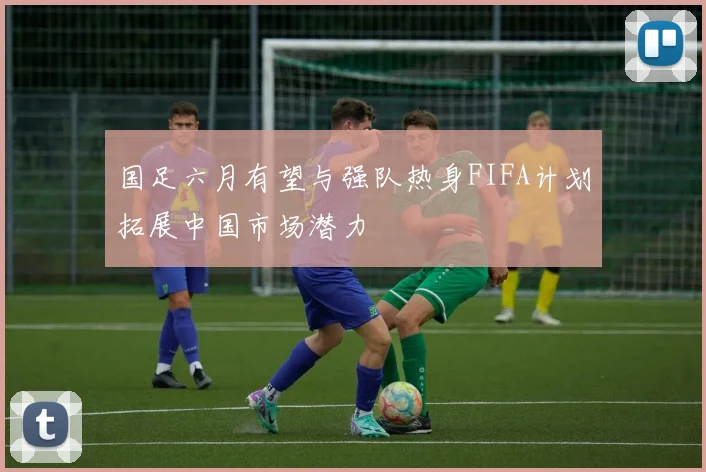 国足六月有望与强队热身FIFA计划拓展中国市场潜力