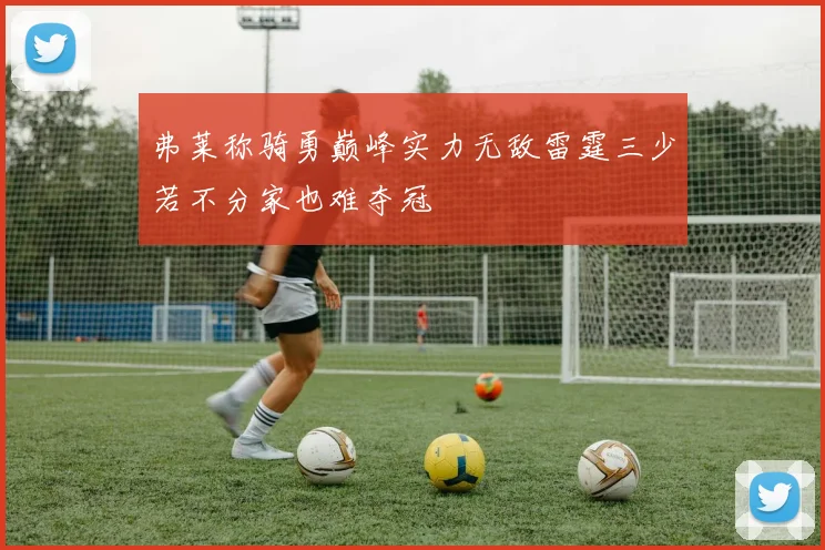 弗莱称骑勇巅峰实力无敌雷霆三少若不分家也难夺冠