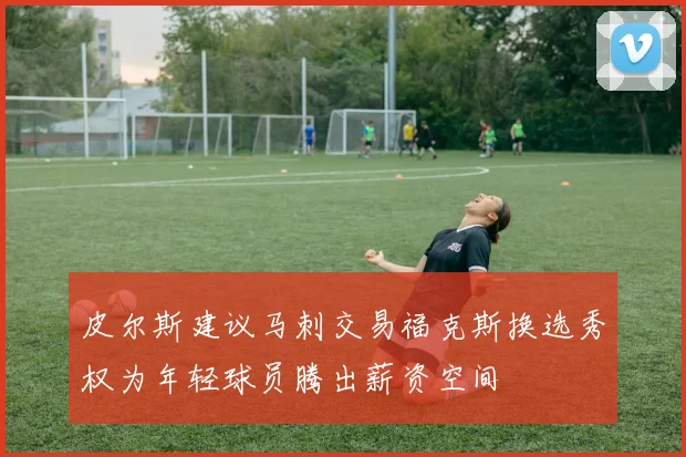 皮尔斯建议马刺交易福克斯换选秀权为年轻球员腾出薪资空间